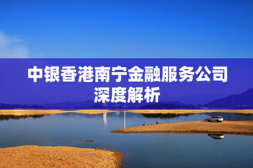 中银香港南宁金融服务公司深度解析