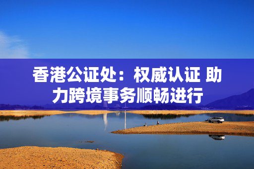 香港公证处：权威认证 助力跨境事务顺畅进行