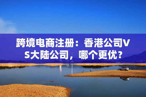 跨境电商注册：香港公司VS大陆公司，哪个更优？