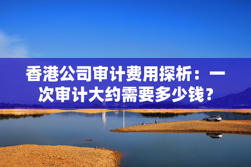 香港公司审计费用探析：一次审计大约需要多少钱？