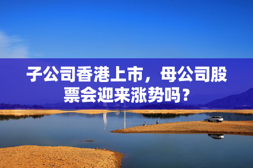 子公司香港上市，母公司股票会迎来涨势吗？