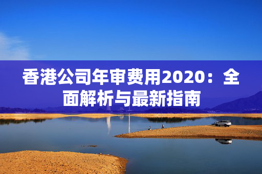 香港公司年审费用2020：全面解析与最新指南