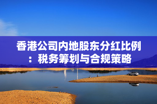 香港公司内地股东分红比例：税务筹划与合规策略