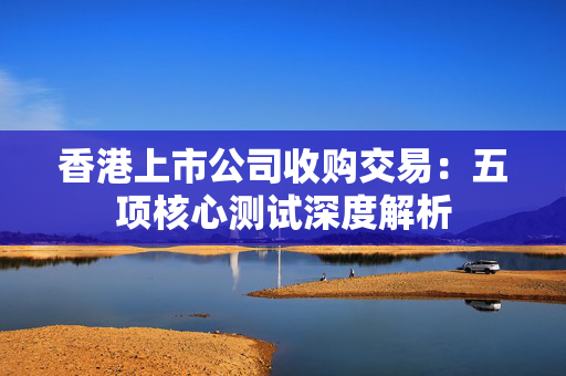 香港上市公司收购交易：五项核心测试深度解析