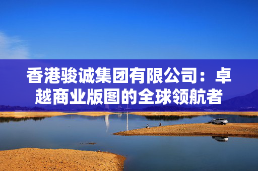 香港骏诚集团有限公司：卓越商业版图的全球领航者