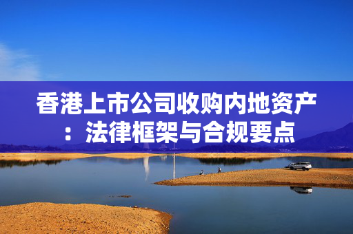 香港上市公司收购内地资产：法律框架与合规要点