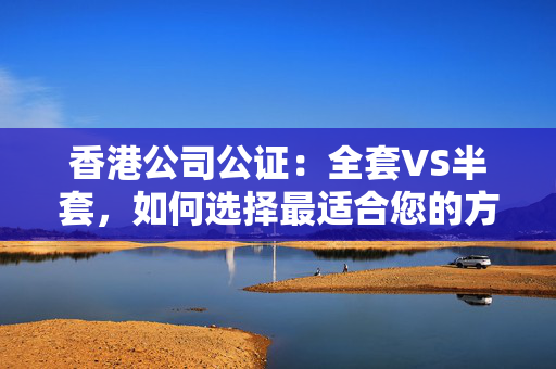 香港公司公证：全套VS半套，如何选择最适合您的方案？