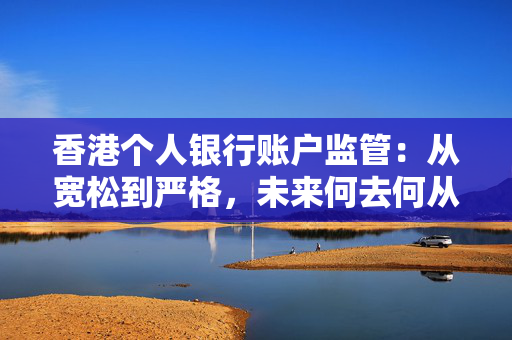 香港个人银行账户监管：从宽松到严格，未来何去何从？