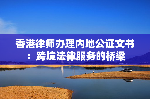 香港律师办理内地公证文书：跨境法律服务的桥梁