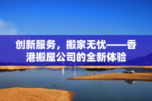创新服务，搬家无忧——香港搬屋公司的全新体验