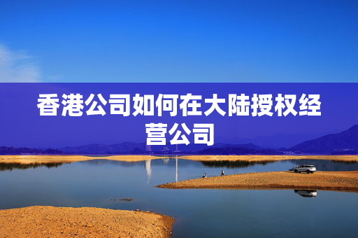 香港公司如何在大陆授权经营公司