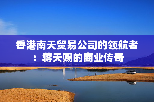 香港南天贸易公司的领航者：蒋天赐的商业传奇
