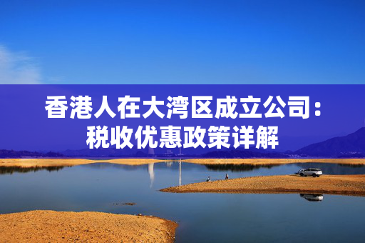 香港人在大湾区成立公司：税收优惠政策详解