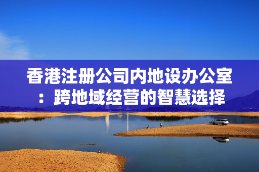 香港注册公司内地设办公室：跨地域经营的智慧选择