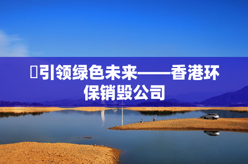 ​引领绿色未来——香港环保销毁公司 香港公司相关