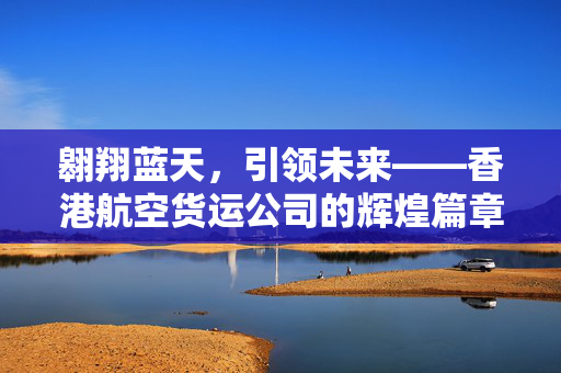 翱翔蓝天，引领未来——香港航空货运公司的辉煌篇章
