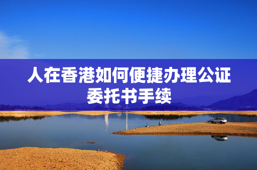 人在香港如何便捷办理公证委托书手续