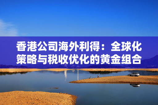 香港公司海外利得：全球化策略与税收优化的黄金组合
