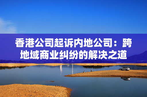 香港公司起诉内地公司：跨地域商业纠纷的解决之道