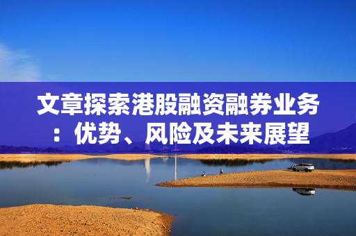 文章探索港股融资融券业务：优势、风险及未来展望