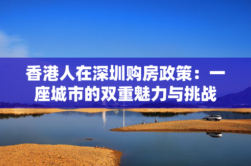 香港人在深圳购房政策：一座城市的双重魅力与挑战