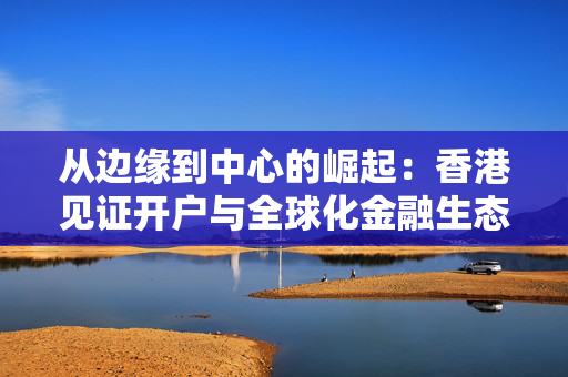从边缘到中心的崛起：香港见证开户与全球化金融生态