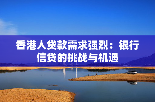 香港人贷款需求强烈：银行信贷的挑战与机遇