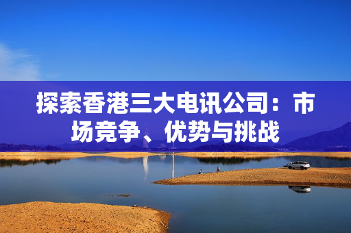 探索香港三大电讯公司：市场竞争、优势与挑战 香港公司相关