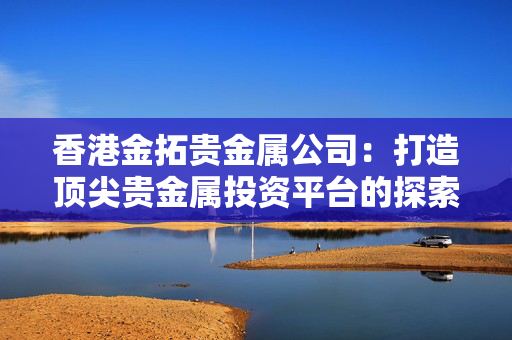 香港金拓贵金属公司：打造顶尖贵金属投资平台的探索与实践