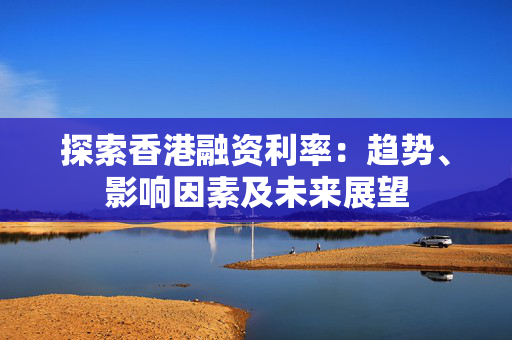 探索香港融资利率：趋势、影响因素及未来展望