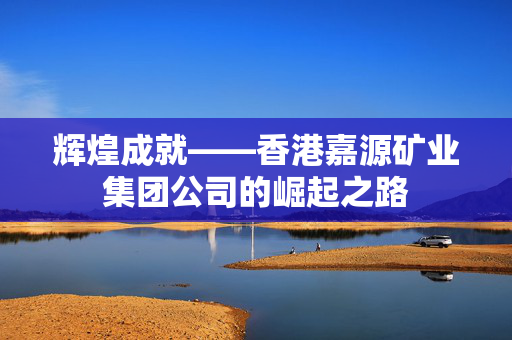辉煌成就——香港嘉源矿业集团公司的崛起之路 香港公司相关