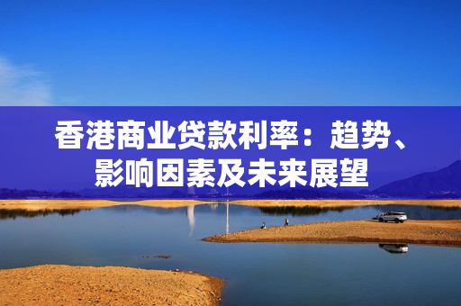 香港商业贷款利率：趋势、影响因素及未来展望