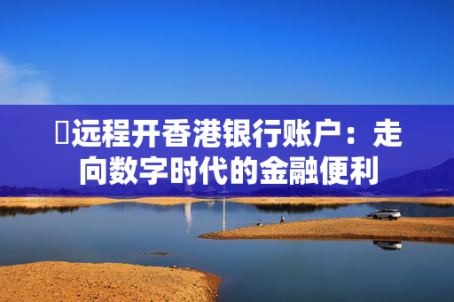 ​远程开香港银行账户：走向数字时代的金融便利