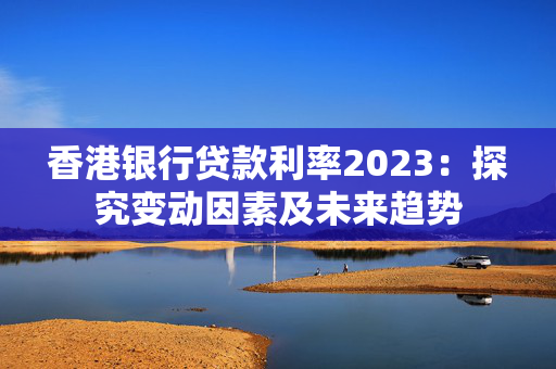 香港银行贷款利率2023：探究变动因素及未来趋势