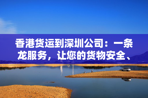 香港货运到深圳公司：一条龙服务，让您的货物安全、快捷地到达目的地