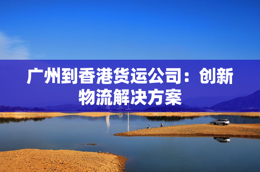 广州到香港货运公司：创新物流解决方案
