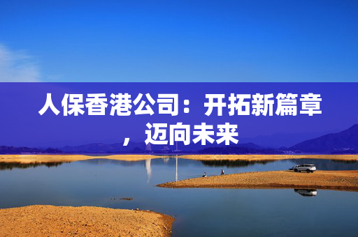 人保香港公司：开拓新篇章，迈向未来