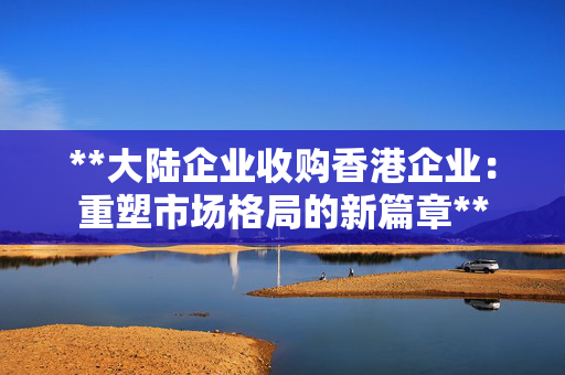 **大陆企业收购香港企业：重塑市场格局的新篇章**