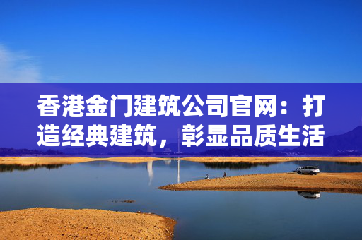香港金门建筑公司官网：打造经典建筑，彰显品质生活 香港公司相关