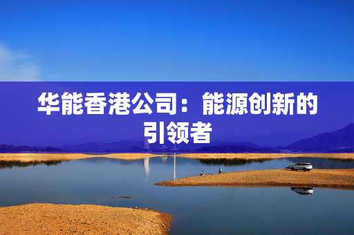 华能香港公司：能源创新的引领者