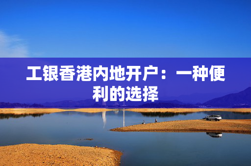 工银香港内地开户：一种便利的选择