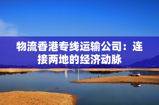 物流香港专线运输公司：连接两地的经济动脉