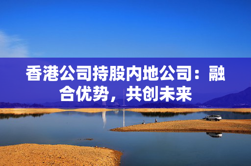 香港公司持股内地公司：融合优势，共创未来