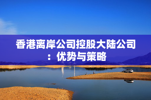 香港离岸公司控股大陆公司：优势与策略