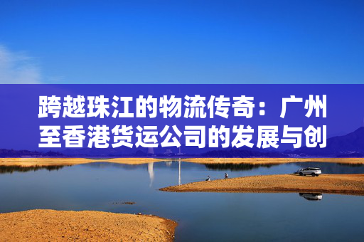 跨越珠江的物流传奇：广州至香港货运公司的发展与创新
