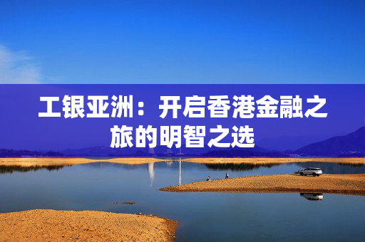 工银亚洲：开启香港金融之旅的明智之选