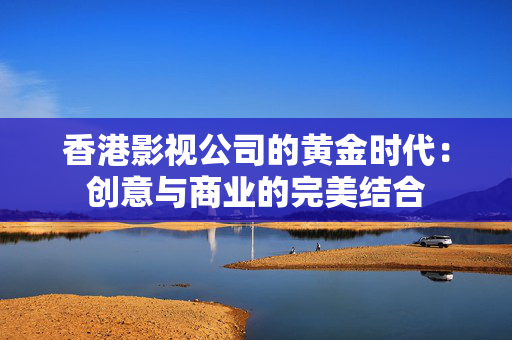 香港影视公司的黄金时代：创意与商业的完美结合