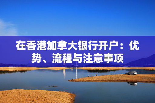 在香港加拿大银行开户：优势、流程与注意事项