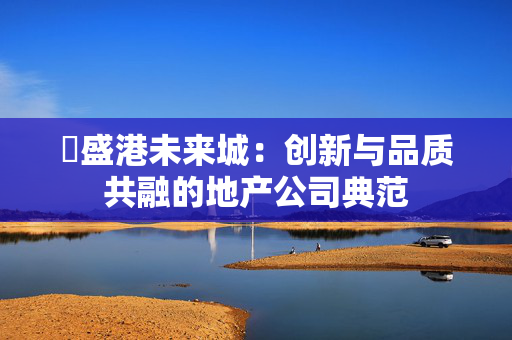 ​盛港未来城：创新与品质共融的地产公司典范