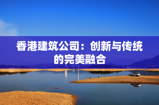 香港建筑公司：创新与传统的完美融合